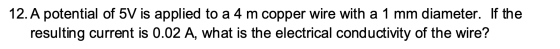 12. A potential of 5V is applied to a 4 m copper wire with a 1 mm diameter. If the resulting current is 0.02 A, what is the e