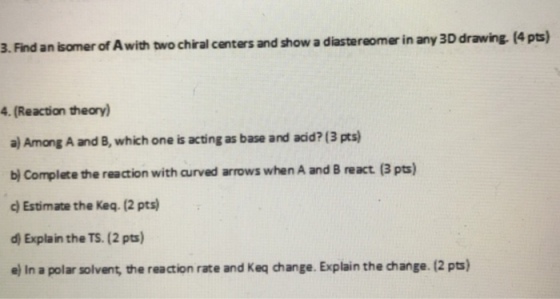 3. Find an isomer of A with two chiral centers and show a diastereomer in any 3D drawing. (4p 4. (Reaction theory) a) Among A and B, which one is acting as base and acid? (3 pts) bj Complete the reaction with curved arrows when A and B react. (3 pts) c) Estimate the Keq. (2 pts d) Explain the TS. (2 pts) ej In a polar solvent, the reaction rate and Keq change. Explain the change. 12 pts)