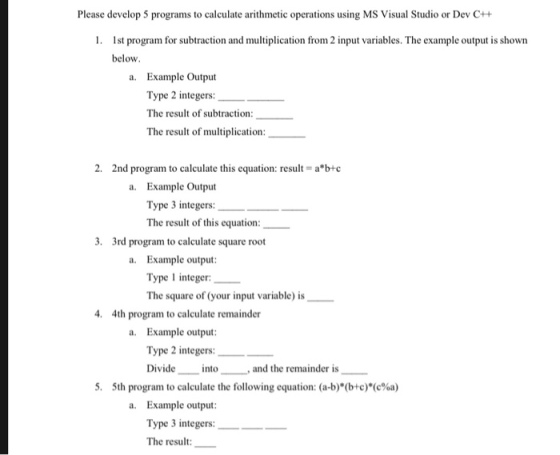 Please develop 5 programs to calculate arithmetic operations using MS Visual Studio or Dev C++ 1. st program for subtraction and multiplication from 2 input variables. The example output is shown below a. Example Output Type 2 integers: The result of subtraction The result of multiplication 2, 2nd program to calculate this equation: result = a*b-c a. Example Output Type 3 integers: The result of this equation: 3. 3rd program to calculate square root a. Example output Type 1 integer: The square of (your input variable) is 4. 4th program to calculate remainder a. Example output Type 2 integers:_ intoand the remainder is 5, 5th program to calculate the following equation: (a-b)*(b+c)*(c%a) a. Example output Type 3 integers: The result
