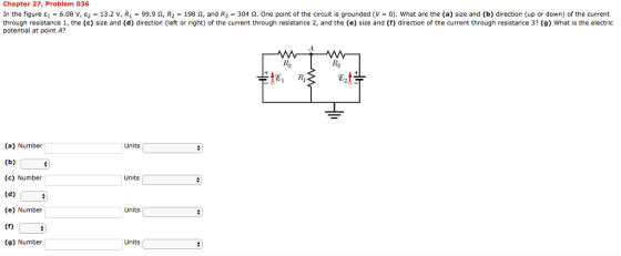 Chapter 27, Problem 036 In the figure ει = 6.08 V, ε2 = 13.2 v, R1 = 99.9 Ω, R2 = 198 Ω, and R3 = 304 Ω. One point of the circuit is grounded (V = 0). what are the (a) size and (b) direction (up or down) of the current through resistance 1, the (c) size and (d) direction (left or right) of the current through resistance 2, and the (e) size and (f) direction of the current through resistance 3? (g) What is the electric potential at point A? te, (a) Number Units (c) Number Units (e) Number Units (9) Number Units