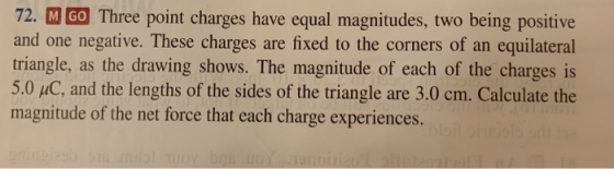 72. M GO Three point charges have equal magnitudes, two being positive and one negative. These charges are fixed to the corners of an equilateral triangle, as the drawing shows. The magnitude of each of the charges is 5.0 uC, and the lengths of the sides of the triangle are 3.0 cm. Calculate the magnitude of the net force that each charge experiences.