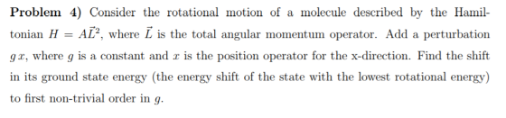 Problem 4) Consider the rotational motion of a molecule described by the Hami tonian H - AL, where L is the total angular momentum operator. Add a perturbation g r, where g is a constant and r is the position operator for the x-direction. Find the shift in its ground state energy (the energy shift of the state with the lowest rotational energy) to first non-trivial order in q.
