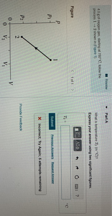Review - Part A 40 g of oxygen gas, starting at 780° C, follow the process 1-2 shown in (Figure 1) What is temperature T, (in° C)? Figure K1 of 1 Pi Submit Previous Answers Request Answer Incorrect; Try Again; 5 attempts remaining P2 Provide Feedback