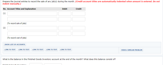 Prepare the journal entries to record the sale of any job(s) during the month. (Credit account titles are automatically indented when amount is entered. Do not indent manually.) No. Account Titles and Explanation Debit Credit (To record sale of jobs) (To record cost of jobs) SHOW LIST OF ACCOUNTS LINK TO TEXT LINK TO TEXT LINK TO TEXTLINK TO TEXT LINK TO TEXT VIDEO: SIMILAR PRO BLEM What is the balance in the Finished Goods Inventory account at the end of the month? What does this balance consist of?