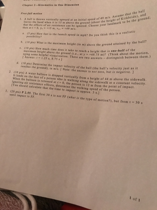 Chapter 2-Kinematies in One Dimension Free-fall motion . A ball is thrown vertically upward at an initial speed of 4of K to be the ground; leaves the hand when it is 15 m above the ground (about the that the effects of air resistance can be ignored. Choose your landm then att-0, y.-+15 m, V +49 m/s speed in mph? Do you think this is a realistic possibility? b. (10 pts) What is the maximum height (in m) above the ground c. (10 pts) How much time does it take to reach a height that is o g some helpful visualization. There are two answers ne-half of the maximum height above the ground (i.e., at y +68.75 m)? (Think a usin distinguish betw [ Answer:-1.25 s, 8.75 s ] about the motion, een them.) d. (10 pts) Determine the impact velocity of the ball (the balls reaches the ground), in m/s. [ Note: the answer i not zero, but is negative. ] 2. (10 pts) A water balloon is dropped vertically from a height of 44 m above the sidewalk It lands on the feet of a When the balloon is released at person who is walking along the sidewalk at a constant velocity 0, the person is 12 m from the point of impac Ignoring air resistance effects, determine the walking speed of the person. [You should calculate that the time to impact is approx. 3 s.] 3. (20 pts) P 2.55. The first 30 s is not FF (what is the type of motion?). but from t until impact is FF 30s 1 of 1