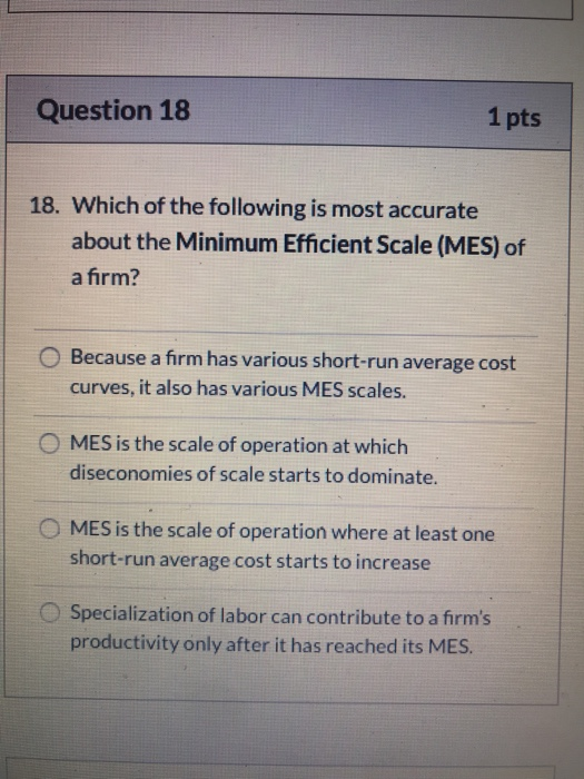 Question 18 1 pts 18. Which of the following is most accurate about the Minimum Efficient Scale (MES) of a firm? O Because a