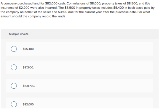 A company purchased land for $82,000 cash. Commissions of $8,000, property taxes of $8,500, and title insurance of $2,200 wer