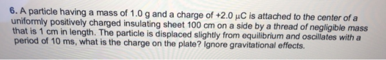 6. A particle having a mass of 1.0 g and a charge of +2.0 uC is attached to the center of a uniformly positively charged insulating sheet 100 cm on a side by a thread of negligible mass that is 1 cm in length. The particle is displaced slightly from equilibrium and oscillates with a period of 10 ms, what is the charge on the plate? Ignore gravitational effects.