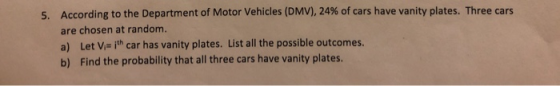 According to the Department of Motor Vehicles (DMV), 24% of cars have vanity plates. Three cars are chosen at random a) Let V ith car has vanity plates. List all the possible outcomes b) Find the probability that all three cars have vanity plates. 5.