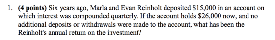 (4 points) Six years ago, Marla and Evan Reinholt deposited $15,000 in an account on which interest was compounded quarterly. If the account holds $26,000 now, and no additional deposits or withdrawals were made to the account, what has been the Reinholts annual return on the investment? 1.