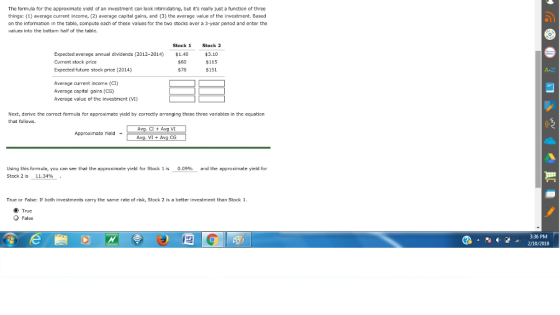 The formula for the approximate yield of an investment can look intimidating, but its really just a function of three things: (1) average current income, (2) average capital gains, and (3) the average value of the investment. Based on the information in the table, compute each of these values for the two stocks over a 3-year periad and enter the values into the bottom half of the table. Stock 1 Expected average anual dividends (2012-2014) 140 Current stock price Expected future stock price (2014) Stock 2 $3.10 $115 $151 $60 578 A-Z Average current income (CI) Average capital gains (CG) Average value of the investment (VI) Next, derive the correct fomula for approximate yield by correctly arranging these three variables in the cquation that follows. CI+Avg VI Approximate Yield Using this formula, you can see that the approximate yield for Stock 1 is 0.09%-and the approximate yield for Stock 2 is 11.34% True or False: If both investments carry the same rate of risk, Stock 2 is a better investment than Stock 1 True False 3:36 PM 210/2018