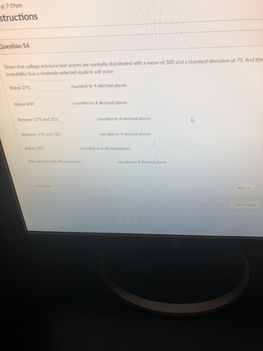 at 7:19pm structions Question 54 Given that college entrance test scores are normally distributed with a mean of 500 and a standard deviation of 75, find the probability that a randomly selected student will score Below 275 rounded to 4 decimal places Above 650 rounded to 4 decimal places Between 275 and 725 rounded to 4 decimal places Between 575 and 725 rounded to 4 decimal places Below 725 rounded to 4 decimal places Then find ttve 83.4th percentle. rounded to 4 decimol places Next