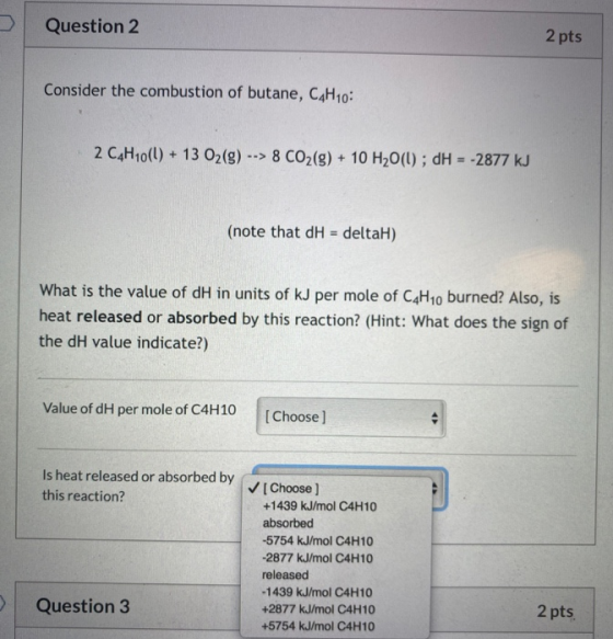 Question 2 2 pts Consider the combustion of butane, C4H10: 2 C4H10(l) + 13 O2(g) --> 8 CO2(g) + 10 H2O(l); dH = -2877 kJ (not