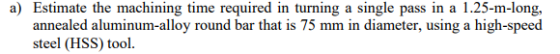 a) Estimate the machining time required in turning a single pass in a 1.25-m-long, annealed aluminum-alloy round bar that is 75 mm in diameter, using a high-speed steel (HSS) tool.