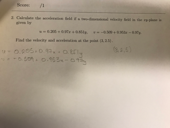 Score: 2. Calculate the acceleration field if a two-dimensional velocity field in the zy-plane is given by 0.205 + 0.97x + 0.851у, -0.509 + 0.953x-0.97y. u u Find the velocity and acceleration at the point (3.2.5) O.QO 5+ о. 977 t o.&CI ea,s) u