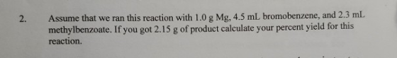 2. Assume that we ran this reaction with 1.0 g Mg, 4.5 mL bromobenzene, and 2.3 mL methylbenzoate. If you got 2.15 g of produ