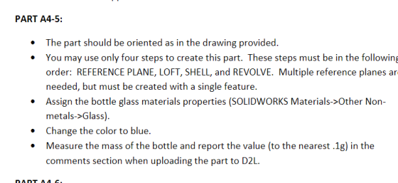 PART A4-5: You may use only four steps to create this part. These steps must be in the following order: REFERENCE PLANE, LOFT, SHELL, and REVOLVE. Multiple reference planes ar needed, but must be created with a single feature. Assign the bottle glass materials properties (SOLIDWORKS Materals>Other Non- metals->Glass). Change the color to blue. Measure the mass of the bottle and report the value (to the nearest .1g) in the comments section when uploading the part to D2L.