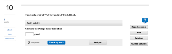 10 The density of air at 776.0 torr and 24.0°C is 1.216 g/L. 3 points ? Part 1 out of 2 Report problem Calculate the average