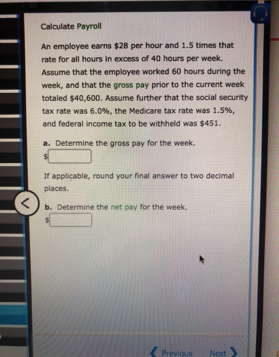 Calculate Payroll An employee earns $28 per hour and 1.5 times that rate for all hours in excess of 40 hours per week. Assume
