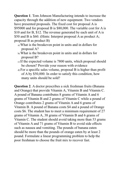 Question 1. Tom Johnson Manufacturing intends to increase the capacity through the addition of new equipment. Two vendors have presented proposals. The fixed cost for proposal A is $95000 and for propos $10 and for B, $12. The revenue generated by each unit of A is al B is $80,000. The variable cost for A is $50 and B is S60. (Hints: Interpret proposal A as product A; a) What is the breakeven point in units and in dollars for b) What is the breakeven point in units and in dollars for proposal B as product B) proposal A? proposal B? be chosen? Provide your rea of A by $50,000. In order to satisfy this condition, how c) If the expected volume is 7800 units, which proposal should son with evidence For a specific sales volume, proposal B is higher than profit many units should be sold? Question 2. A doctor prescribes a sick freshman fruits (Banana and Orange) that provide Vitamin A, Vitamin B and Vitamin C A pound of Banana contributes 8 grams of Vitamin A and 6 grams of Vitamin B and 2 grams of Vitamin C while a pound of Orange contributes 2 grams of Vitamin A and 6 grams of Vitamin B. A pound of Banana costs S4 and a pound of Orange costs $6. The student has to meet a minimum requirement of 27 grams of Vitamin A, 38 grams of Vitamin B and 6 grams of Vitamin C. The student should avoid taking more than 53 grams of Vitamin A and 71 grams of Vitamin B to avoid side effects such as nausea and vomiting. The pounds of banana eaten should be more than the pounds of orange eaten by at least 2 pound. Formulate a linear programming problem to help the poor freshman to choose the fruit mix to recover fast.