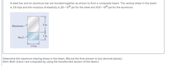 A steel bar and an aluminum bar are bonded together as shown to form a composite beam. The vertical shear in the beam is 3.6
