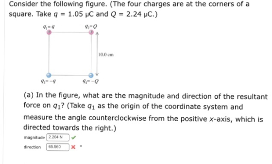 Consider the following figure. (The four charges are at the corners of a square. Take q 1.05 uC and Q-2.24 HC.) 9-0 10.0 cm 94-0 (a) In the figure, what are the magnitude and direction of the resultant force on q1? (Take q1 as the origin of the coordinate system and measure the angle counterclockwise from the positive x-axis, which is directed towards the right.) magnitude 2204N direction | 65.560 |x