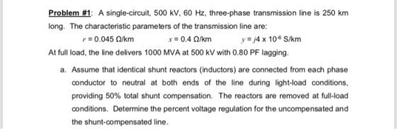 Problem #1: A single-circuit, 500 kV, 60 Hz, three-phase transmission line is 250 km long. The characteristic parameters of t
