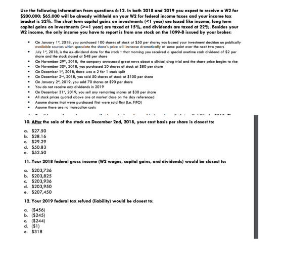 Use the following information from questions 6-12. In both 2018 and 2019 you expect to receive a W2 for $200,000; $65,000 will be already withheld on your W2 for federal income taxes and your income tax bracket is 32%. The short term capital gains on investments (<1 year) are taxed like income, long term capital gains on investments (> 1 year) are taxed at 15%, and dividends are taxed at 22%. Besides your W2 income, the only income you have to report is from one stock on the 1099-B issued by your broker: On January 1t, 2018, you purchased 100 shares of stock at $50 per share; you based your investment decision on publically available sources which speculate the shares price will increase dramatically at some point over the next two years July 1, 2018, is the ex-dividend date for the stock -that morning you received a special onetime cash dividend of $2 per share and the stock closed at $48 per share . On November 29h, 2018, the company announced great news about a clinical drug trial and the share price begins to rise . On November 30h, 2018, you purchased 20 shares of stock at $80 per share On December 1, 2018, there was a 2 for 1 stock split .On December 2nd, 2018, you sold 50 shares of stock at $100 per share On January 2, 2019, you sold 70 shares at $90 per share You do not t receive any dividends in 2019 .On December 31, 2019, you sell any remaining shares at $30 per share All stock prices quoted above are at market close on the day referenced Assume shares that were purchased first were sold first (i.e. FIFO) Assume there are no transaction costs 10. After the sale of the stock on December 2nd, 2018, your cost basis per share is closest to: a. $27.50 b. $28.16 c. $29.29 d. $50.83 e. $52.50 11. Your 2018 federal gross income (W2 wages, capital gains, and dividends) would be closest to: a. $203,736 b. $203,825 c. $203,936 d. $203,950 e. $207,450 12. Your 2019 federal tax refund (liability) would be closest to: a. ($456) b. ($245) c. ($244) e. $318