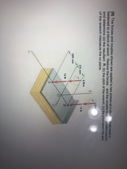 (6) The forces and couples shown are applied to two screws as a piece sheet metal is fastened to a block of wood. Reduce the