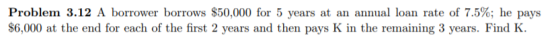 Problem 3.12 A borrower borrows $50,000 for 5 years at an annual loan rate of 7.5%; he pays $6,000 at the end for each of the first 2 years and then pays K in the remaining 3 years. Find K.