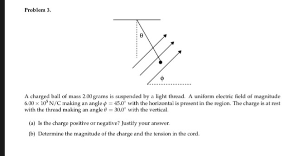 Problem 3. A charged ball of mass 2.00 grams is suspended by a light thread. A uniform electric field of magnitude 6.00 x 10 N/C making an angle 45.0° with the horizontal is present in the region. The charge is at rest with the thread making an angle 30.0 with the vertical. (a) Is the charge positive or negative? Justify your answer b) Determine the magnitude of the charge and the tension in the cord.