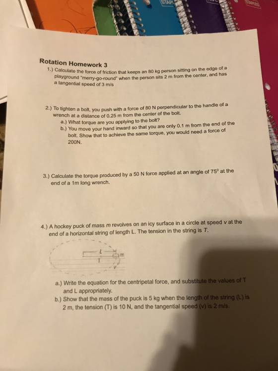 STAP Rotation Homework 3 1.) Calculate the force of friction that keeps an 80 kg person sitting on the edge of a yground merry-go-round when the person sits 2 m from the center, and has a tangential speed of 3 m/s 2.) To ti ghten a bolt, you push with a force of 80 N perpendicular to the handle of a at a distance of 0.25 m from the center of the bolt. a.) What torque are you applying to the bolt? wrench b.) You move your hand inward so that you are only 0.1 m from the end of the bolt. Show that to achieve the same torque, you would need a force of 200N. 3.) Calculate the torque produced by a 50 N force applied at an angle of 75° at the end of a 1m long wrench. 4.) A hockey puck of mass m revolves on an icy surface in a circle at speed v at the end of a horizontal string of length L. The tension in the string is T a.) Write the equation for the centripetal force, and substitute the values of T and L appropriately b.) Show that the mass of the puck is 5 kg when the length of the string (L) is 2 m, the tension (T) is 10 N, and the tangential speed (v) is 2 m/s