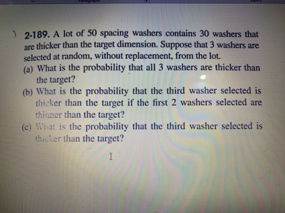 ) 2-189. A lot of 50 spacing washers contains 30 washers that are thicker than the target dimension. Suppose that 3 washers are (a) What is the probability that all 3 washers are thicker than (b) What is the probability that the third washer selected is selected at random, without replacement, from the lot. the target? thicker than the target if the first 2 washers selected are thinner than the target? (e) What is the probability that the third washer selected is thieker than the target?
