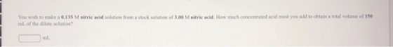 You wish to make a 0.135 M nitric acid solution from a stock solution of 3.00 M nitric acid. How much concentrated acid must