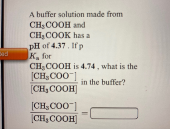 ted A buffer solution made from CH3COOH and CH3COOK has a pH of 4.37. If p K, for CH3COOH is 4.74 , what is the [CH3C00] in