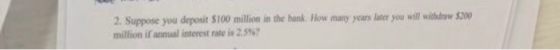 2. Suppose you deposit $100 million in the hank. How many years later you will withlraw $200 million if annual interest rate is 2.5%?
