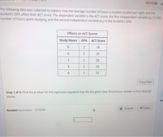 01:17:56 The following data was collected to explore how the average number of hours a student studies per night and the students GPA affect their ACT score. The dependent variable is the ACT score, the first independent variable (xy ) is the number of hours spent studying, and the second independent variable (rz) is the students GPA. Effects on ACT Scores Study Hours GPA ACT Score 18 25 24 32 23 6 6 Copy Data Step 1 of 2: Find the p-value for the regression equation that fits the given data. Round your answer to four decimal places e Keypad Tables Answer(How to Enter) 4 Points