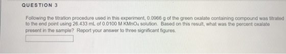 QUESTION 3 Following the titration procedure used in this experiment, 0.0966 g of the green oxalate containing compound was titrated to the end point using 26.433 mL of 0.0100 M KMnO4 solution. Based on this result, what was the percent oxalate present in the sample? Report your answer to three significant figures