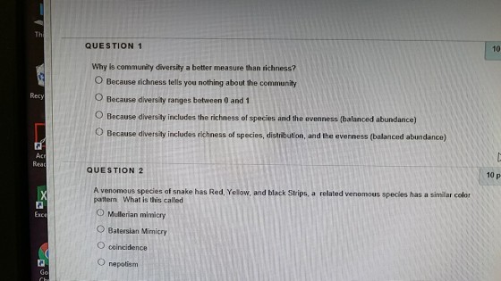 Th 10 QUESTION 1 Why is community diversity a better measure than richness? O Because richness tells you nothing about the community O Because diversity ranges between 0 and 1 O Because diversity includes the richness of species and the evenness (balanced abundance) O Because diversity includes richness of species, distribution, and the evenness (balanced abundance) Recy Reac 10 p QUESTION 2 A venomous species of snake has Red, Yellow, and black Strips, a related venomous species has a similar color pattern. What is this called Mullerian mimicry ?Batersian Mimicry O coincidence O nepotism Exce 0