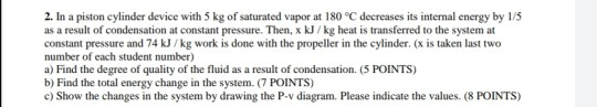 2. In a piston cylinder device with 5 kg of saturated vapor at 180 °C decreases its internal energy by 1/5 as a result of con