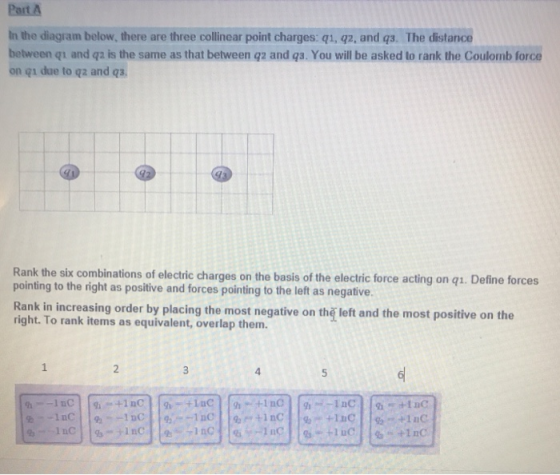 Part A In the diagram below, there are three collinear point charges: qu, qz, and qs. The distance between qu and qa is the same as that between gz and qs. You will be asked to rank the Coulomb force on qi due to qz and qa Rank the six combinations of electric charges on the basis of the electric force acting on q1. Define forc pointing to the right as positive and forces pointing to the left as negative Rank in increasing order by placing the most negative on thǐ left and the most positive on the right. To rank items as equivalent, overlap them. 4