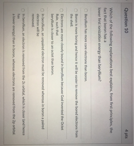 Question 10 4 pts Which of the following explanations best explains, from first principles, the fact that boron has a lower first ionization energy than beryllium? 0 Beryllium has more core electrons than boron. 0 Boron is more boring and hence it will be easier to remove the bored electrons from the shell. Electrons are more closely bound in beryllium because God invented the Octet Rule, such that beryllium is closer to an octet than boron. 0 In beryllium, an unpaired electron must be removed whereas in boron a paired electron will be removed. 0 In beryllium, an electron is removed from the 2s orbital, which is closer (and hence has a lower energy) than in boron, whereas electrons are removed from the 2p orbital.