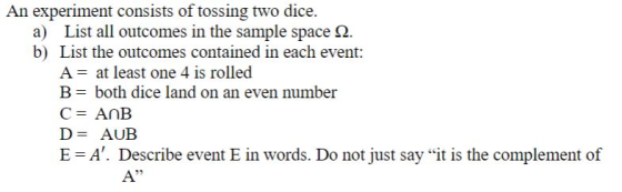 An experiment consists of tossing two dice. a) List all outcomes in the sample space Ω b) List the outcomes contained in each event: A- at least one 4 is rolled B-both dice land on an even number D-AUB E A. Describe event E in words. Do not just say it is the complement of 25