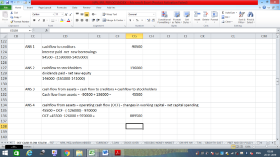 Home nert Page Layout Formulas Data Review View dd-Ins s Cut aCopy E AutoSum Wrap Text B า 프 . Ej-., Δ. : r_一 逻锂函Merge & Center. $, % , 弼,8 Paste Conditional Format CeInsert Delete Format Formatting as Table Styles2 Clear Sort &Find & Format Painter Clipboard CG138 | СВ Font Alignment Number Styles Cells Edting CD CE CF CG CH CI CJ CK CL CM 122 123 124 125 126 127 128 129 130 131 132 133 134 135 136 137 138 139 140 1 | | OCF CASH FLOW STATW ANS 1 cashflow to creditors interest paid-net new borrowings 94500 (1590000-1405000) 90500 ANS 2 cashflow to stockholders dividends paid - net new equity 146000 (151000-141000) 136000 ANS 3 cash flow from assets Cash flow from assets cash flow to creditors cashflow to stockholders -90500136000 45500 ANS 4cashflow from assets operating cash flow (OCF) changes in working capital net capital spending 45500 OCF- (-126000) - 970000 OCF 45500-126000+970000 889500 ARM, MSI confidence!NDEX CURRENCY LOAN CROSS OVER HEDGING MONEY MARKET GM HPR AM TAX GROWTH SUST PREF AND DIV POLICY T 03:56 20-01-2019