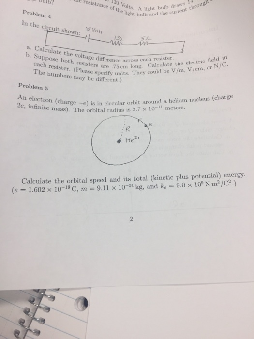 of thes A liough ght bulb and the current th ulb? e res Problem 4 In the circuit shown a. Calculate the voltage differeconld be b. Suppose both resistersThey (Pleong. Calculate the electric field in numbers masse specify units. They could be V/m, V/cm, or N/c. across each resister Problem5 An electron (charge -e) is in ciret ron (ch nite mass). The orbital radius is 2.7 x 10- arge -e) is in circular orbit around a helium nucleus (charge meters. Calculate the orbital speed and its total (kinetic plus potential) energy (e = 1.602 × 10-19 C, m-9.11 × 10-31 kg, and ke-9.0 × 109 Nm?/C2.)