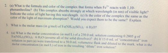 2. (a) What is the formula and color of the complex that forms when Fe reacts with 1,10- phenanthroline? (b) This complex absorbs strongly at which wavelength (in nm) of visible light? Indicate the color of light having this wavelength. (c) Is the color of the complex the same as th color of the light of maximum absorption? Would you expect them to be the same? Explain 3. What is the molar mass (in g/mol) of Fe(NH)(SO4): 6 H,0? 4. (a) What is the molar concentration (in mol/L) of a 250.0 ml solution containing 0.2805 g of Fe(NH) SO) 6 H20 (assume all of the solid dissolves)? (b) If 15.0 mL of concentrated iron solution in part (a) were transferred to a 50.0 ml, volumetric flask and diluted to the mark, what is the molar concentration (in mol/L) of iron in the resulting dilute iron solution?