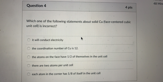 48 Min Question 4 4 pts Which one of the following statements about solid Cu (face-centered cubic unit cell) is incorrect? O