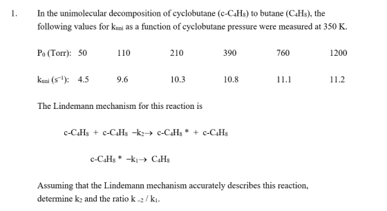 1. In the unimolecular decomposition of cyclobutane (c-C4Hs) to butane (C4Hs), the following values for kuni as a function of cyclobutane pressure were measured at 350 K. Po (Torr): 50 kuni (s): 4.59.6 110 210 390 760 1200 10.3 10.8 11.1 11.2 The Lindemann mechanism for this reaction is Assuming that the Lindemann mechanism accurately describes this reaction, determine k2 and the ratio k-2/kı.