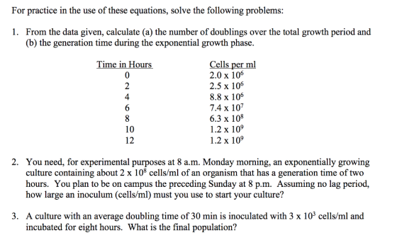 For practice in the use of these equations, solve the following problems: 1. From the data given, calculate (a) the number of doublings over the total growth period and (b) the generation time during the exponential growth phase. Cells per ml 2.0 x 106 2.5 x 106 8.8 x 106 7.4 x 107 6.3 x 108 1.2 x 109 1.2 x 109 Time in Hours 0 2 4 10 12 2. You need, for experimental purposes at 8 a.m. Monday morning, an exponentially growing culture containing about 2 x 108 cells/ml of an organism that has a generation time of two hours. You plan to be on campus the preceding Sunday at 8 p.m. Assuming no lag period, how large an inoculum (cells/ml) must you use to start your culture? 3. A culture with an average doubling time of 30 min is inoculated with 3 x 103 cells/ml and incubated for eight hours. What is the final population?