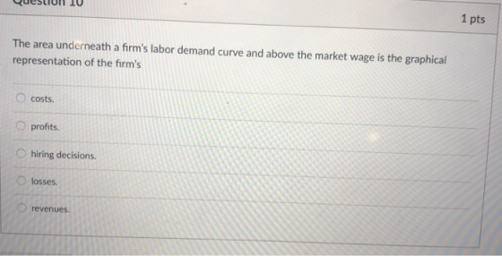1 pts The area underneath a firms labor demand curve and above the market wage is the graphical representation of the firms O costs. O profits O hiring decisions. Olosses revenues